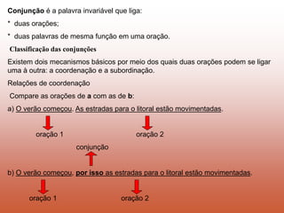 Conjunção é a palavra invariável que liga:
* duas orações;
* duas palavras de mesma função em uma oração.
Classificação das conjunções
Existem dois mecanismos básicos por meio dos quais duas orações podem se ligar
uma à outra: a coordenação e a subordinação.
Relações de coordenação
Compare as orações de a com as de b:
a) O verão começou. As estradas para o litoral estão movimentadas.
oração 1 oração 2
conjunção
b) O verão começou, por isso as estradas para o litoral estão movimentadas.
oração 1 oração 2
 