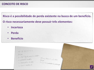 Risco é a possibilidade de perda existente na busca de um benefício.
O risco necessariamente deve possuir três elementos:
• Incerteza
• Perda
• Benefício
CONCEITO DE RISCO
 