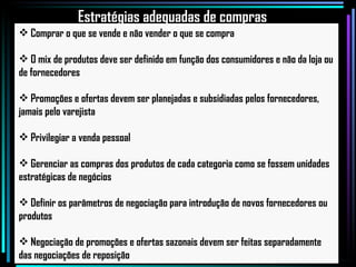 Comprar o que se vende e não vender o que se compra O mix de produtos deve ser definido em função dos consumidores e não da loja ou de fornecedores Promoções e ofertas devem ser planejadas e subsidiadas pelos fornecedores, jamais pelo varejista Privilegiar a venda pessoal Gerenciar as compras dos produtos de cada categoria como se fossem unidades estratégicas de negócios Definir os parâmetros de negociação para introdução de novos fornecedores ou produtos Negociação de promoções e ofertas sazonais devem ser feitas separadamente das negociações de reposição Estratégias adequadas de compras 