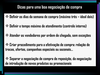 Definir os dias da semana de compra (máximo três – ideal dois) Definir o tempo máximo de atendimento (controle interno) Atender os vendedores por ordem de chegada, sem exceções Criar procedimento para a efetivação de compra: relação de trocas, ofertas, campanhas especiais ou sazonais... Separar a negociação de compra de reposição, da negociação de introdução de novos produtos ou promocionais Dicas para uma boa negociação de compra 