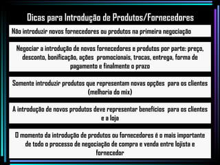 Não introduzir novos fornecedores ou produtos na primeira negociação Negociar a introdução de novos fornecedores e produtos por parte: preço, desconto, bonificação, ações  promocionais, trocas, entrega, forma de pagamento e finalmente o prazo Somente introduzir produtos que representam novas opções  para os clientes (melhoria do mix) A introdução de novos produtos deve representar benefícios  para os clientes e a loja O momento da introdução de produtos ou fornecedores é o mais importante de todo o processo de negociação de compra e venda entre lojista e fornecedor Dicas para Introdução de Produtos/Fornecedores 