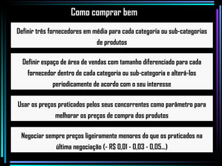 Definir três fornecedores em média para cada categoria ou sub-categorias de produtos Definir espaço de área de vendas com tamanho diferenciado para cada fornecedor dentro de cada categoria ou sub-categoria e alterá-los periodicamente de acordo com o seu interesse Usar os preços praticados pelos seus concorrentes como parâmetro para melhorar os preços de compra dos produtos Negociar sempre preços ligeiramente menores do que os praticados na última negociação (- R$ 0,01 - 0,03 - 0,05...) Como comprar bem 
