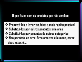 Promovê-los e livrar-se deles o mais rápido possível Substituí-los por outros produtos similares Substituí-los por produtos de outras categorias Não persistir no erro. Erra uma vez é humano, errar  duas vezes é.... O que fazer com os produtos que não vendem 