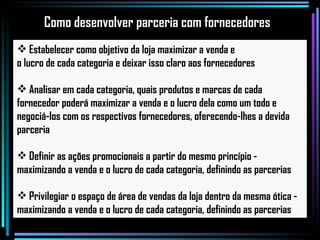 Estabelecer como objetivo da loja maximizar a venda e  o lucro de cada categoria e deixar isso claro aos fornecedores Analisar em cada categoria, quais produtos e marcas de cada fornecedor poderá maximizar a venda e o lucro dela como um todo e negociá-los com os respectivos fornecedores, oferecendo-lhes a devida parceria Definir as ações promocionais a partir do mesmo princípio - maximizando a venda e o lucro de cada categoria, definindo as parcerias Privilegiar o espaço de área de vendas da loja dentro da mesma ótica -  maximizando a venda e o lucro de cada categoria, definindo as parcerias Como desenvolver parceria com fornecedores 