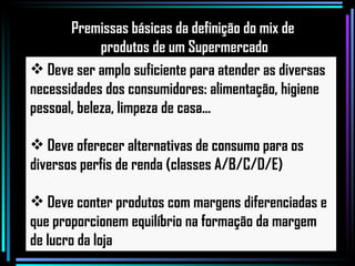 Deve ser amplo suficiente para atender as diversas necessidades dos consumidores: alimentação, higiene pessoal, beleza, limpeza de casa... Deve oferecer alternativas de consumo para os diversos perfis de renda (classes A/B/C/D/E) Deve conter produtos com margens diferenciadas e que proporcionem equilíbrio na formação da margem de lucro da loja Premissas básicas da definição do mix de  produtos de um Supermercado 