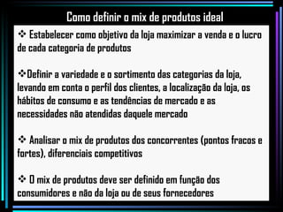 Estabelecer como objetivo da loja maximizar a venda e o lucro de cada categoria de produtos Definir a variedade e o sortimento das categorias da loja, levando em conta o perfil dos clientes, a localização da loja, os hábitos de consumo e as tendências de mercado e as necessidades não atendidas daquele mercado Analisar o mix de produtos dos concorrentes (pontos fracos e fortes), diferenciais competitivos O mix de produtos deve ser definido em função dos consumidores e não da loja ou de seus fornecedores Como definir o mix de produtos ideal 