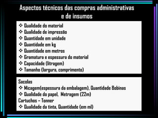 Qualidade do material Qualidade de impressão Quantidade em unidade Quantidade em kg Quantidade em metros Gramatura e espessura do material Capacidade (litragem) Tamanho (largura, comprimento) Sacolas Micagem(espessura da embalagem), Quantidade Bobinas Qualidade do papel,  Metragem (22m) Cartuchos – Tonner Qualidade da tinta, Quantidade (em ml)  Aspectos técnicos das compras administrativas e de insumos 