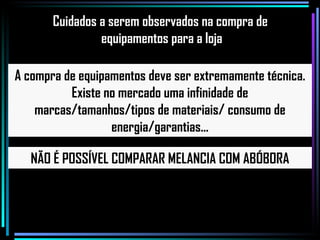 A compra de equipamentos deve ser extremamente técnica. Existe no mercado uma infinidade de marcas/tamanhos/tipos de materiais/ consumo de energia/garantias... NÃO É POSSÍVEL COMPARAR MELANCIA COM ABÓBORA Cuidados a serem observados na compra de equipamentos para a loja 