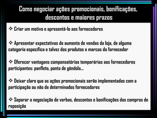 Criar um motivo e apresentá-lo aos fornecedores Apresentar expectativas de aumento de vendas da loja, de alguma categoria específica e talvez dos produtos e marcas do fornecedor Oferecer vantagens compensatórias temporárias aos fornecedores participantes: panfleto, ponta de gôndola...  Deixar claro que as ações promocionais serão implementadas com a participação ou não de determinados fornecedores Separar a negociação de verbas, descontos e bonificações das compras de reposição Como negociar ações promocionais, bonificações,  descontos e maiores prazos 