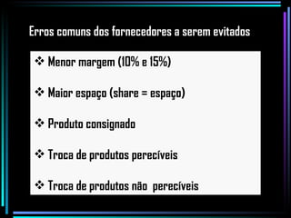 Menor margem (10% e 15%) Maior espaço (share = espaço) Produto consignado Troca de produtos perecíveis Troca de produtos não  perecíveis Erros comuns dos fornecedores a serem evitados 