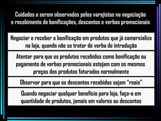 Negociar e receber a bonificação em produtos que já comercializa na loja, quando não se tratar de verba de introdução Atentar para que os produtos recebidos como bonificação ou pagamento de verbas promocionais estejam com os mesmos  preços dos produtos faturados normalmente Observar para que os descontos recebidos sejam “reais” Quando negociar qualquer benefício para loja, faço-o em quantidade de produtos, jamais em valores ou descontos Cuidados a serem observados pelos varejistas na negociação e recebimento de bonificações, descontos e verbas promocionais 