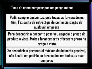 Pedir sempre descontos, pois todos os fornecedores têm. Faz parte da estratégia de comercialização de qualquer empresa Para descobrir o desconto possível, negocie o preço do produto a vista. Muitos fornecedores oferecem prazo no preço a vista Se descobrir o percentual máximo de desconto possível, não hesite em pedi-lo ao fornecedor em todas as suas compras Dicas de como comprar por um preço menor 