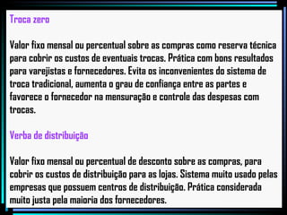 Troca zero Valor fixo mensal ou percentual sobre as compras como reserva técnica para cobrir os custos de eventuais trocas. Prática com bons resultados para varejistas e fornecedores. Evita os inconvenientes do sistema de troca tradicional, aumenta o grau de confiança entre as partes e favorece o fornecedor na mensuração e controle das despesas com trocas.   Verba de distribuição Valor fixo mensal ou percentual de desconto sobre as compras, para cobrir os custos de distribuição para as lojas. Sistema muito usado pelas empresas que possuem centros de distribuição. Prática considerada muito justa pela maioria dos fornecedores.   