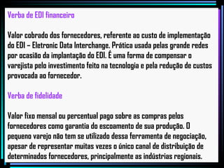 Verba de EDI financeiro Valor cobrado dos fornecedores, referente ao custo de implementação do EDI – Eletronic Data Interchange. Prática usada pelas grande redes por ocasião da implantação do EDI. É uma forma de compensar o varejista pelo investimento feito na tecnologia e pela redução de custos provocada ao fornecedor. Verba de fidelidade Valor fixo mensal ou percentual pago sobre as compras pelos fornecedores como garantia do escoamento de sua produção. O pequeno varejo não tem se utilizado dessa ferramenta de negociação, apesar de representar muitas vezes o único canal de distribuição de determinados fornecedores, principalmente as indústrias regionais.   