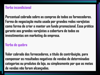 Verba incondicional Percentual cobrado sobre as compras de todos os fornecedores. Forma de negociação muito usada por grandes redes varejistas como forma de criar e manter um fundo promocional. Essa prática garante aos grandes varejistas a cobertura de todos os investimentos em marketing da empresa. Verba de quebra Valor cobrado dos fornecedores, a título de contribuição, para compensar os resultados negativos de vendas de determinadas categorias ou produtos da loja, ou simplesmente por que as metas de vendas não foram alcançadas.   