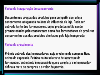 Verba de inauguração do concorrente Desconto nos preços dos produtos para competir com a loja concorrente inaugurada na área de influência da loja. Pode ser cobrado tanto dos fornecedores, cujos produtos estão sendo promocionados pelo concorrente como dos fornecedores de produtos concorrentes aos dos produtos ofertados pela loja inaugurada.   Verba de crescimento Prêmio cobrado dos fornecedores, cujo o volume de compras ficou acima do esperado. Prática muito salutar e de interesse do fornecedor, entretanto é necessário que o varejista e o fornecedor defina a meta de compras e o valor do prêmio.   