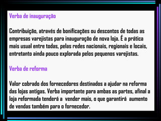 Verba de inauguração Contribuição, através de bonificações ou descontos de todas as empresas varejistas para inauguração de nova loja. É a prática mais usual entre todas, pelas redes nacionais, regionais e locais, entretanto ainda pouco explorada pelos pequenos varejistas.   Verba de reforma Valor cobrado dos fornecedores destinados a ajudar na reforma das lojas antigas. Verba importante para ambas as partes, afinal a loja reformada tenderá a  vender mais, o que garantirá  aumento de vendas também para o fornecedor.   