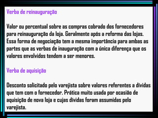 Verba de reinauguração Valor ou percentual sobre as compras cobrado dos fornecedores para reinauguração da loja. Geralmente após a reforma das lojas. Essa forma de negociação tem a mesma importância para ambas as partes que as verbas de inauguração com a única diferença que os valores envolvidos tendem a ser menores. Verba de aquisição Desconto solicitado pelo varejista sobre valores referentes a dívidas que tem com o fornecedor. Prática muito usada por ocasião de aquisição de nova loja e cujas dívidas foram assumidas pelo varejista.   