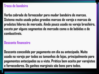 Troca de bandeira Verba cobrada do fornecedor para mudar bandeira de marcas. Sistema muito usado pelas grandes marcas de varejo e marcas de produtos líderes de mercado. Ainda pouco usado no varejo brasileiro, exceto por alguns segmentos de mercado como o de bebidas e de combustíveis.   Desconto financeiro Desconto concedido por pagamento em dia ou antecipado. Muito usado na varejo por todos os tamanhos de lojas, principalmente para pagamentos antecipados ou a vista. Prática bem aceita por varejistas e fornecedores. Os ganhos marginais são bons para todos.   