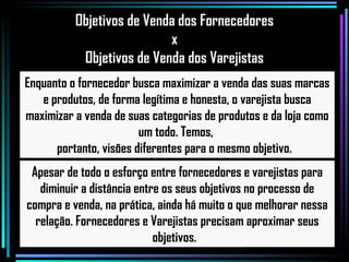 Apesar de todo o esforço entre fornecedores e varejistas para diminuir a distância entre os seus objetivos no processo de compra e venda, na prática, ainda há muito o que melhorar nessa relação. Fornecedores e Varejistas precisam aproximar seus objetivos.  Enquanto o fornecedor busca maximizar a venda das suas marcas e produtos, de forma legítima e honesta, o varejista busca maximizar a venda de suas categorias de produtos e da loja como um todo. Temos,  portanto, visões diferentes para o mesmo objetivo.  Objetivos de Venda dos Fornecedores x  Objetivos de Venda dos Varejistas 