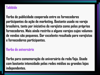 Tablóide Verba de publicidade cooperada entre os fornecedores participantes da ação de marketing. Bastante usado no varejo brasileiro, tanto por iniciativa do varejista como pelos próprios fornecedores. Mais ainda restrita a alguns varejos cujos volumes de vendas são pequenos. Dar excelente resultado para varejistas e fornecedores participantes.   Verba de aniversário Verba para comemoração do aniversário da rede/loja. Usado com bastante intensidade pelas redes médias ou grandes lojas independentes.   