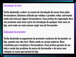 Introdução de item Verba destinada a cobrir os custos de introdução de novos itens pelos fornecedores. Bastante utilizada por médias e grandes redes, entretanto ainda mal vista por alguns fornecedores. Essa prática de negociação deve nos próximos anos fazer parte da introdução de qualquer item novo na loja, será cada vez mais comum exigir isso do fornecedor.   Colocação de promotor Verba destinada ao pagamento de promotor exclusivo do fornecedor na loja, quando este não tiver. Muito usado no varejo moderno. Bons resultados para varejistas e fornecedores. Essa prática garante de um lado a venda dos produtos da marca do fornecedor e de outro uma redução no custo operacional da loja.   