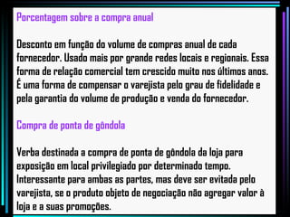 Porcentagem sobre a compra anual Desconto em função do volume de compras anual de cada fornecedor. Usado mais por grande redes locais e regionais. Essa forma de relação comercial tem crescido muito nos últimos anos. É uma forma de compensar o varejista pelo grau de fidelidade e pela garantia do volume de produção e venda do fornecedor.   Compra de ponta de gôndola Verba destinada a compra de ponta de gôndola da loja para exposição em local privilegiado por determinado tempo. Interessante para ambas as partes, mas deve ser evitada pelo varejista, se o produto objeto de negociação não agregar valor à loja e a suas promoções.   