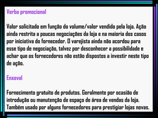 Verba promocional Valor solicitado em função do volume/valor vendido pela loja. Ação ainda restrita a poucas negociações da loja e na maioria dos casos por iniciativa do fornecedor. O varejista ainda não acordou para esse tipo de negociação, talvez por desconhecer a possibilidade e achar que os fornecedores não estão dispostos a investir neste tipo de ação.   Enxoval Fornecimento gratuito de produtos. Geralmente por ocasião de introdução ou manutenção de espaço de área de vendas da loja. Também usado por alguns fornecedores para prestigiar lojas novas.   