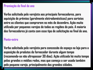 Premiação de final de ano Verba solicitada pelo varejista aos principais fornecedores, para aquisição de prêmios (geralmente eletrodomésticos) para sorteios entre os clientes que comprarem no mês de dezembro. Ação muito utilizada por pequenos varejos de todas as regiões do país. A maioria dos fornecedores já conta com esse tipo de solicitação no final de ano. Ponto-extra Verba solicitada pelo varejista para concessão de espaço na loja para a exposição de produtos do fornecedor durante algum tempo (recomenda-se não ultrapassar 30 dias). Ação utilizada há muito tempo pelas grandes e médias redes, mas que começa a ser usada também pelo pequeno varejo, principalmente das grandes cidades.   
