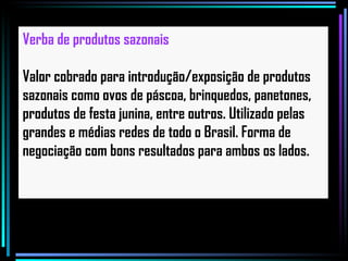 Verba de produtos sazonais   Valor cobrado para introdução/exposição de produtos sazonais como ovos de páscoa, brinquedos, panetones, produtos de festa junina, entre outros. Utilizado pelas grandes e médias redes de todo o Brasil. Forma de negociação com bons resultados para ambos os lados. 