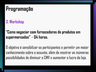 Programação Workshop “ Como negociar com fornecedores de produtos em  supermercados”  –  04 horas. O objetivo é sensibilizar os participantes e permitir um maior  conhecimento sobre o assunto, além de mostrar as inúmeras  possibilidades de diminuir o CMV e aumentar o lucro da loja. 