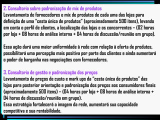 2. Consultoria sobre padronização de mix de produtos  Levantamento de fornecedores e mix de produtos de cada uma das lojas para  definição de uma “cesta única de produtos” (aproximadamente 500 itens), levando em conta o perfil de clientes, a localização das lojas e os concorrentes – (02 horas  por loja + 08 horas de análise interna + 04 horas de discussão/reunião em grupo).  Essa ação dará uma maior uniformidade à rede com relação à oferta de produtos,  possibilitará uma percepção mais positiva por parte dos clientes e ainda aumentará o poder de barganha nas negociações com fornecedores. 3. Consultoria de gestão e padronização dos preços Levantamento de preços de custo e mark ups da “cesta única de produtos” das  lojas para posterior orientação e padronização dos preços aos consumidores finais  (aproximadamente 500 itens) – (04 horas por loja + 08 horas de análise interna +  04 horas de discussão/reunião em grupo). Essa estratégia fortalecerá a imagem da rede, aumentará sua capacidade competitiva e sua rentabilidade. 