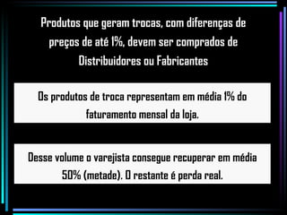 Os produtos de troca representam em média 1% do faturamento mensal da loja. Desse volume o varejista consegue recuperar em média 50% (metade). O restante é perda real. Produtos que geram trocas, com diferenças de  preços de até 1%, devem ser comprados de  Distribuidores ou Fabricantes  