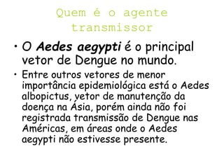 Quem é o agente
transmissor
• O Aedes aegypti é o principal
vetor de Dengue no mundo.
• Entre outros vetores de menor
importância epidemiológica está o Aedes
albopictus, vetor de manutenção da
doença na Ásia, porém ainda não foi
registrada transmissão de Dengue nas
Américas, em áreas onde o Aedes
aegypti não estivesse presente.
 
