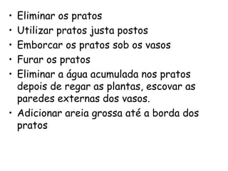 • Eliminar os pratos
• Utilizar pratos justa postos
• Emborcar os pratos sob os vasos
• Furar os pratos
• Eliminar a água acumulada nos pratos
depois de regar as plantas, escovar as
paredes externas dos vasos.
• Adicionar areia grossa até a borda dos
pratos
 