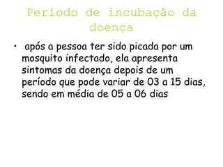 Período de incubação da
doença
• após a pessoa ter sido picada por um
mosquito infectado, ela apresenta
sintomas da doença depois de um
período que pode variar de 03 a 15 dias,
sendo em média de 05 a 06 dias
 