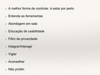 ❖ A melhor forma de controlar, é estar por perto
❖ Entenda as ferramentas
❖ Abordagem em sala
❖ Educação de usabilidade
❖ Filtro de privacidade
❖ Integrar/Interagir
❖ Vigiar
❖ Aconselhar
❖ Não proibir.
 