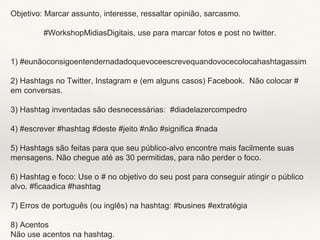 Objetivo: Marcar assunto, interesse, ressaltar opinião, sarcasmo.
#WorkshopMidiasDigitais, use para marcar fotos e post no twitter.
1) #eunãoconsigoentendernadadoquevoceescrevequandovocecolocahashtagassim
2) Hashtags no Twitter, Instagram e (em alguns casos) Facebook. Não colocar #
em conversas.
3) Hashtag inventadas são desnecessárias: #diadelazercompedro
4) #escrever #hashtag #deste #jeito #não #significa #nada
5) Hashtags são feitas para que seu público-alvo encontre mais facilmente suas
mensagens. Não chegue até as 30 permitidas, para não perder o foco.
6) Hashtag e foco: Use o # no objetivo do seu post para conseguir atingir o público
alvo. #ficaadica #hashtag
7) Erros de português (ou inglês) na hashtag: #busines #extratégia
8) Acentos
Não use acentos na hashtag.
 