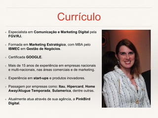 Currículo
❖ Especialista em Comunicação e Marketing Digital pela
FGV/RJ.
❖ Formada em Marketing Estratégico, com MBA pelo
IBMEC em Gestão de Negócios.
❖ Certificada GOOGLE.
❖ Mais de 15 anos de experiência em empresas nacionais
e multi-nacionais, nas áreas comerciais e de marketing.
❖ Experiência em start-ups e produtos inovadores.
❖ Passagem por empresas como: Itau, Hipercard, Home
Away/Alugue Temporada, Sulamerica, dentre outras.
❖ Atualmente atua através de sua agência, a PinkBird
Digital.
 