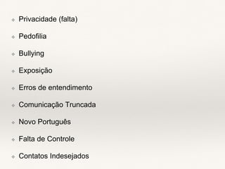 ❖ Privacidade (falta)
❖ Pedofilia
❖ Bullying
❖ Exposição
❖ Erros de entendimento
❖ Comunicação Truncada
❖ Novo Português
❖ Falta de Controle
❖ Contatos Indesejados
 