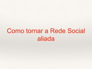 Como tornar a Rede Social
aliada
 