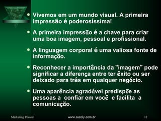 Marketing Pessoal www.suzely.com.br 12
Vivemos em um mundo visual. A primeira
impressão é poderosíssima!
A primeira impressão é a chave para criar
uma boa imagem, pessoal e profissional.
A linguagem corporal é uma valiosa fonte de
informação.
Reconhecer a importância da “imagem” pode
significar a diferença entre ter êxito ou ser
deixado para trás em qualquer negócio.
Uma aparência agradável predispõe as
pessoas a confiar em você e facilita a
comunicação.
 