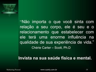Marketing Pessoal www.suzely.com.br 19
“Não importa o que você sinta com
relação a seu corpo, ele é seu e o
relacionamento que estabelecer com
ele terá uma enorme influência na
qualidade de sua experiência de vida.”
Chérie Carter – Scott, Ph.D
Invista na sua saúde física e mental.
 