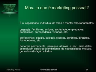 Marketing Pessoal www.suzely.com.br 24
Mas...o que é marketing pessoal?
É a capacidade individual de atrair e manter relacionamentos:
pessoais: familiares, amigos, sociedade, empregados
domésticos, fornecedores, vizinhos, etc.
profissionais: equipe, colegas, clientes, gerentes, diretores,
fornecedores, etc.
de forma permanente, para que, através e por meio deles,
se realizem ciclos de atendimento de necessidades mútuas,
gerando satisfação a todos.
 