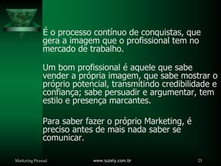 Marketing Pessoal www.suzely.com.br 25
É o processo contínuo de conquistas, que
gera a imagem que o profissional tem no
mercado de trabalho.
Um bom profissional é aquele que sabe
vender a própria imagem, que sabe mostrar o
próprio potencial, transmitindo credibilidade e
confiança; sabe persuadir e argumentar, tem
estilo e presença marcantes.
Para saber fazer o próprio Marketing, é
preciso antes de mais nada saber se
comunicar.
 