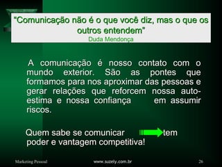 Marketing Pessoal www.suzely.com.br 26
““ComunicaComunicaçãção no nããoo éé o que voco que vocêê diz, mas o que osdiz, mas o que os
outros entendemoutros entendem””
Duda Mendonça
A comunicaA comunicaçãçãoo éé nosso contato com onosso contato com o
mundo exterior. Smundo exterior. Sãão as pontes queo as pontes que
formamos para nos aproximar das pessoas eformamos para nos aproximar das pessoas e
gerar relagerar relaçõções que reforcem nossa autoes que reforcem nossa auto--
estima e nossa confianestima e nossa confiançça em assumira em assumir
riscos.riscos.
Quem sabe se comunicar temQuem sabe se comunicar tem
poder e vantagem competitiva!poder e vantagem competitiva!
 