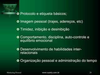 Marketing Pessoal www.suzely.com.br 28
Protocolo e etiqueta básicos;
Imagem pessoal (trajes, adereços, etc)
Timidez, inibição e desinibição
Comportamento, disciplina, auto-controle e
equilíbrio emocional
Desenvolvimento de habilidades inter-
relacionais
Organização pessoal e administração do tempo
 