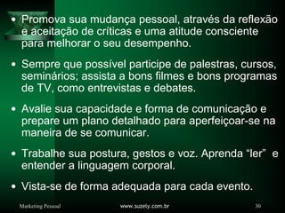 Marketing Pessoal www.suzely.com.br 30
Promova sua mudança pessoal, através da reflexão
e aceitação de críticas e uma atitude consciente
para melhorar o seu desempenho.
Sempre que possível participe de palestras, cursos,
seminários; assista a bons filmes e bons programas
de TV, como entrevistas e debates.
Avalie sua capacidade e forma de comunicação e
prepare um plano detalhado para aperfeiçoar-se na
maneira de se comunicar.
Trabalhe sua postura, gestos e voz. Aprenda “ler” e
entender a linguagem corporal.
Vista-se de forma adequada para cada evento.
 