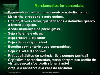 Marketing Pessoal www.suzely.com.br 32
Mandamentos fundamentais:
Desenvolva o autoDesenvolva o auto--conhecimento e autodisciplina.conhecimento e autodisciplina.
Mantenha o respeito e autoMantenha o respeito e auto--estima.estima.
Crie objetivos claros, quantificados e definidos quantoCrie objetivos claros, quantificados e definidos quanto
a tempo e espaa tempo e espaçço.o.
Aceite mudanAceite mudançças de paradigmas.as de paradigmas.
Seja eficiente e eficaz.Seja eficiente e eficaz.
Seja criativo e inovador.Seja criativo e inovador.
SejaSeja éético e responstico e responsáável.vel.
Escolha com critEscolha com critéério suas companhias.rio suas companhias.
Seja visSeja visíível e disponvel e disponíível.vel.
Pratique hPratique háábitos de cortesia. Seja sempre pontual!bitos de cortesia. Seja sempre pontual!
Capitalize acontecimentos, tenha sempre seu cartCapitalize acontecimentos, tenha sempre seu cartãão deo de
visita pessoal e/ou profissionalvisita pessoal e/ou profissional àà mmãão!o!
Amplie e conserve sua rede de contatos.Amplie e conserve sua rede de contatos.
 