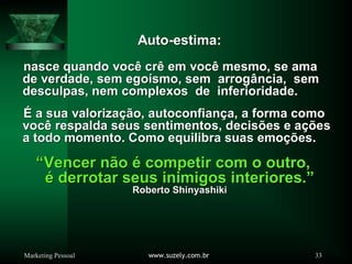 Marketing Pessoal www.suzely.com.br 33
AutoAuto--estimaestima:
nasce quando vocnasce quando vocêê crcrêê em vocem vocêê mesmo, se amamesmo, se ama
de verdade, sem egode verdade, sem egoíísmo, sem arrogsmo, sem arrogâância, semncia, sem
desculpas, nem complexos de inferioridade.desculpas, nem complexos de inferioridade.
ÉÉ a sua valorizaa sua valorizaçãção, autoconfiano, autoconfiançça, a forma comoa, a forma como
vocvocêê respalda seus sentimentos, decisrespalda seus sentimentos, decisõões e aes e açõçõeses
a todo momento. Como equilibra suas emoa todo momento. Como equilibra suas emoçõções.es.
““Vencer nVencer nããoo éé competir com o outro,competir com o outro,
éé derrotar seus inimigos interiores.derrotar seus inimigos interiores.””
Roberto ShinyashikiRoberto Shinyashiki
 